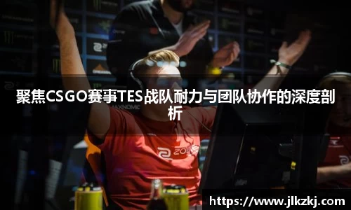 聚焦CSGO赛事TES战队耐力与团队协作的深度剖析