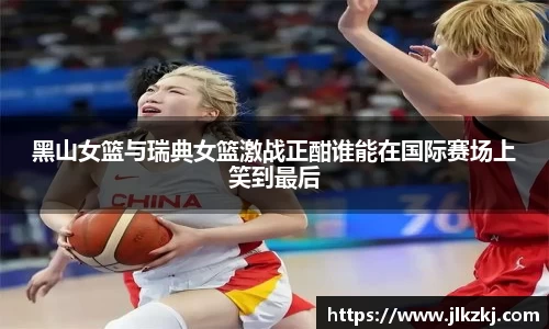 黑山女篮与瑞典女篮激战正酣谁能在国际赛场上笑到最后